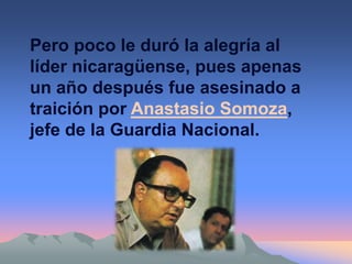 Pero poco le duró la alegría al
líder nicaragüense, pues apenas
un año después fue asesinado a
traición por Anastasio Somoza,
jefe de la Guardia Nacional.
 