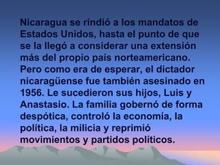 Nicaragua se rindió a los mandatos de
Estados Unidos, hasta el punto de que
se la llegó a considerar una extensión
más del propio país norteamericano.
Pero como era de esperar, el dictador
nicaragüense fue también asesinado en
1956. Le sucedieron sus hijos, Luis y
Anastasio. La familia gobernó de forma
despótica, controló la economía, la
política, la milicia y reprimió
movimientos y partidos políticos.
 
