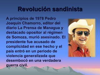 Revolución sandinista
A principios de 1978 Pedro
Joaquín Chamorro, editor del
diario La Prensa de Managua y
destacado opositor al régimen
de Somoza, murió asesinado. El
presidente fue acusado de
complicidad en ese hecho y el
país entró en un periodo de
violencia generalizada que
desembocó en una verdadera
guerra civil.
 