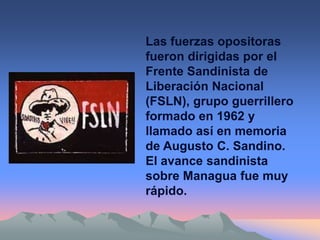 Las fuerzas opositoras
fueron dirigidas por el
Frente Sandinista de
Liberación Nacional
(FSLN), grupo guerrillero
formado en 1962 y
llamado así en memoria
de Augusto C. Sandino.
El avance sandinista
sobre Managua fue muy
rápido.
 
