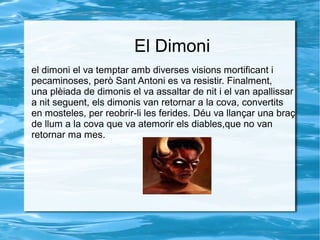El Dimoni
el dimoni el va temptar amb diverses visions mortificant i
pecaminoses, però Sant Antoni es va resistir. Finalment,
una plèiada de dimonis el va assaltar de nit i el van apallissar
a nit seguent, els dimonis van retornar a la cova, convertits
en mosteles, per reobrir-li les ferides. Déu va llançar una braç
de llum a la cova que va atemorir els diables,que no van
retornar ma mes.

 