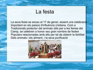 La festa
La seva festa se escau el 17 de gener, essent una celebració
Important en els paisos d'influència cristiana. Com a
Tradicionals protector del animals útils per a les feines del
Camp, se celebren a honor seu gran nombre de festes
Populars relacionades amb ells per tal de obtenir la fertilitat
Dels animals i els aliment, i la seva purificació

 