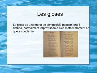 Les gloses
La glosa es una mena de composició popular, oral i
rimada, normalment improvisada a n'es mateix moment en
que es declama.

 