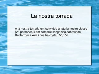 La nostra torrada
A la nostra torrada em convidad a tota la nostre classe
(23 persones) i em comprat llonganisa,sobrasada,
Butifarrons i xuia i nos ha costat 55,15€

 