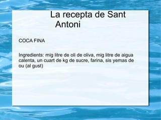 La recepta de Sant
Antoni
COCA FINA
Ingredients: mig litre de oli de oliva, mig litre de aigua
calenta, un cuart de kg de sucre, farina, sis yemas de
ou (al gust)

 