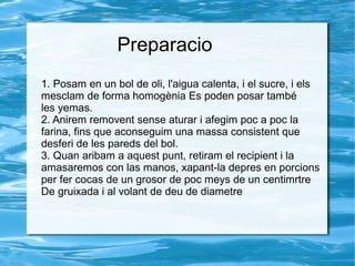 Preparacio
1. Posam en un bol de oli, l'aigua calenta, i el sucre, i els
mesclam de forma homogènia Es poden posar també
les yemas.
2. Anirem removent sense aturar i afegim poc a poc la
farina, fins que aconseguim una massa consistent que
desferi de les pareds del bol.
3. Quan aribam a aquest punt, retiram el recipient i la
amasaremos con las manos, xapant-la depres en porcions
per fer cocas de un grosor de poc meys de un centimrtre
De gruixada i al volant de deu de diametre

 