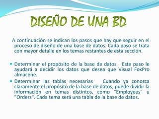DISEÑO DE UNA BD  A continuación se indican los pasos que hay que seguir en el proceso de diseño de una base de datos. Cada paso se trata con mayor detalle en los temas restantes de esta sección.Determinar el propósito de la base de datos   Este paso le ayudará a decidir los datos que desea que Visual FoxPro almacene. Determinar las tablas necesarias   Cuando ya conozca claramente el propósito de la base de datos, puede dividir la información en temas distintos, como "Employees" u "Orders". Cada tema será una tabla de la base de datos. 