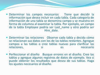 Determinar los campos necesarios   Tiene que decidir la información que desea incluir en cada tabla. Cada categoría de información de una tabla se denomina campo y se muestra en forma de columna al examinar la tabla. Por ejemplo, un campo de la tabla Employee podría ser Last_name y otro podría ser Hire_date. Determinar las relaciones   Observe cada tabla y decida cómo se relacionan sus datos con los de las tablas restantes. Agregue campos a las tablas o cree tablas nuevas para clarificar las relaciones, si es necesario. Perfeccionar el diseño   Busque errores en el diseño. Cree las tablas y agregue algunos registros de datos de ejemplo. Vea si puede obtener los resultados que desea de sus tablas. Haga los ajustes necesarios al diseño.