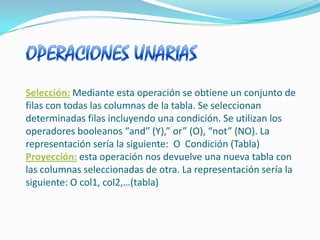 OPERACIONES UNARIASSelección:Mediante esta operación se obtiene un conjunto de filas con todas las columnas de la tabla. Se seleccionan determinadas filas incluyendo una condición. Se utilizan los operadores booleanos “and” (Y),” or” (O), “not” (NO). La representación sería la siguiente:  O  Condición (Tabla) Proyección:esta operación nos devuelve una nueva tabla con las columnas seleccionadas de otra. La representación sería la siguiente: O col1, col2,…(tabla) 