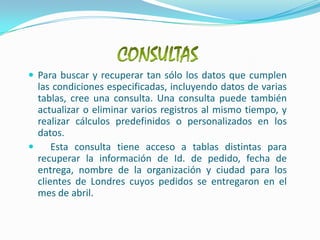 CONSULTASPara buscar y recuperar tan sólo los datos que cumplen las condiciones especificadas, incluyendo datos de varias tablas, cree una consulta. Una consulta puede también actualizar o eliminar varios registros al mismo tiempo, y realizar cálculos predefinidos o personalizados en los datos.  Esta consulta tiene acceso a tablas distintas para recuperar la información de Id. de pedido, fecha de entrega, nombre de la organización y ciudad para los clientes de Londres cuyos pedidos se entregaron en el mes de abril.
