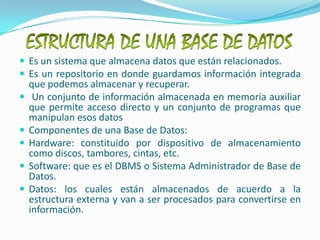 ESTRUCTURA DE UNA BASE DE DATOSEs un sistema que almacena datos que están relacionados.Es un repositorio en donde guardamos información integrada que podemos almacenar y recuperar. Un conjunto de información almacenada en memoria auxiliar que permite acceso directo y un conjunto de programas que manipulan esos datos Componentes de una Base de Datos:Hardware: constituido por dispositivo de almacenamiento como discos, tambores, cintas, etc. Software: que es el DBMS o Sistema Administrador de Base de Datos. Datos: los cuales están almacenados de acuerdo a la estructura externa y van a ser procesados para convertirse en información.