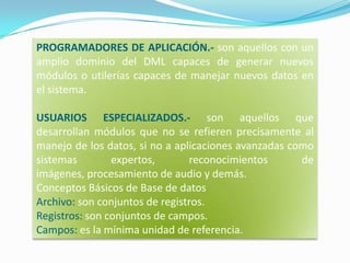 PROGRAMADORES DE APLICACIÓN.- son aquellos con un amplio dominio del DML capaces de generar nuevos módulos o utilerías capaces de manejar nuevos datos en el sistema.USUARIOS ESPECIALIZADOS.- son aquellos que desarrollan módulos que no se refieren precisamente al manejo de los datos, si no a aplicaciones avanzadas como sistemas expertos, reconocimientos de imágenes, procesamiento de audio y demás.Conceptos Básicos de Base de datosArchivo: son conjuntos de registros. Registros: son conjuntos de campos. Campos: es la mínima unidad de referencia.