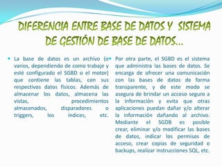 DIFERENCIA ENTRE BASE DE DATOS Y  SISTEMA DE GESTIÓN DE BASE DE DATOS…La base de datos es un archivo (o varios, dependiendo de como trabaje y esté configurado el SGBD o el motor) que contiene las tablas, con sus respectivos datos físicos. Además de almacenar los datos, almacena las vistas, procedimientos almacenados, disparadores o triggers, los índices, etc.Por otra parte, el SGBD es el sistema que administra las bases de datos. Se encarga de ofrecer una comunicación con las bases de datos de forma transparente, y de este modo se asegura de brindar un acceso seguro a la información y evita que otras aplicaciones puedan dañar y/o alterar la información dañando al archivo.Mediante el SGDB es posible crear, eliminar y/o modificar las bases de datos, indicar los permisos de acceso, crear copias de seguridad o backups, realizar instrucciones SQL, etc.