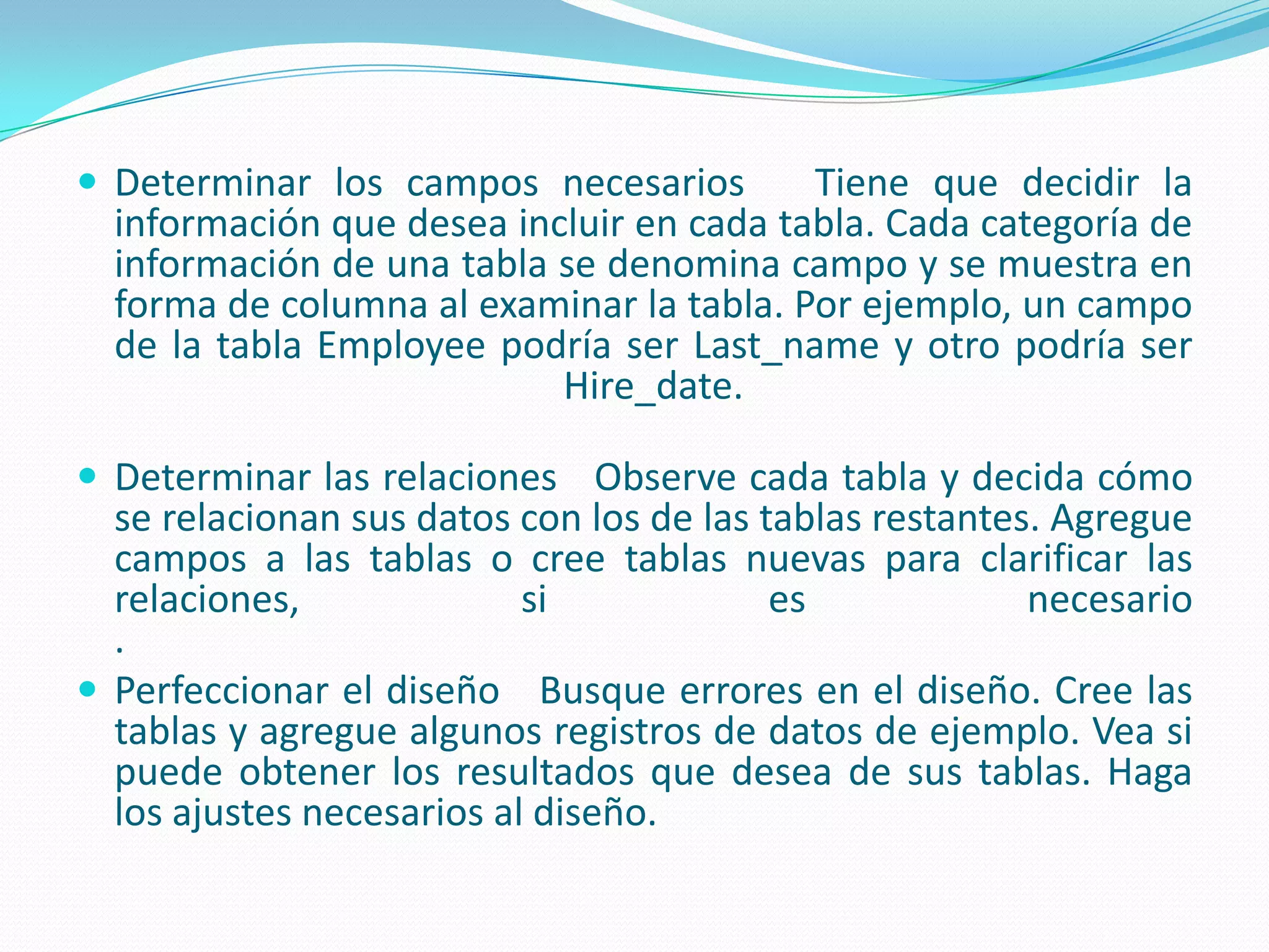 Determinar los campos necesarios   Tiene que decidir la información que desea incluir en cada tabla. Cada categoría de información de una tabla se denomina campo y se muestra en forma de columna al examinar la tabla. Por ejemplo, un campo de la tabla Employee podría ser Last_name y otro podría ser Hire_date. Determinar las relaciones   Observe cada tabla y decida cómo se relacionan sus datos con los de las tablas restantes. Agregue campos a las tablas o cree tablas nuevas para clarificar las relaciones, si es necesario. Perfeccionar el diseño   Busque errores en el diseño. Cree las tablas y agregue algunos registros de datos de ejemplo. Vea si puede obtener los resultados que desea de sus tablas. Haga los ajustes necesarios al diseño.