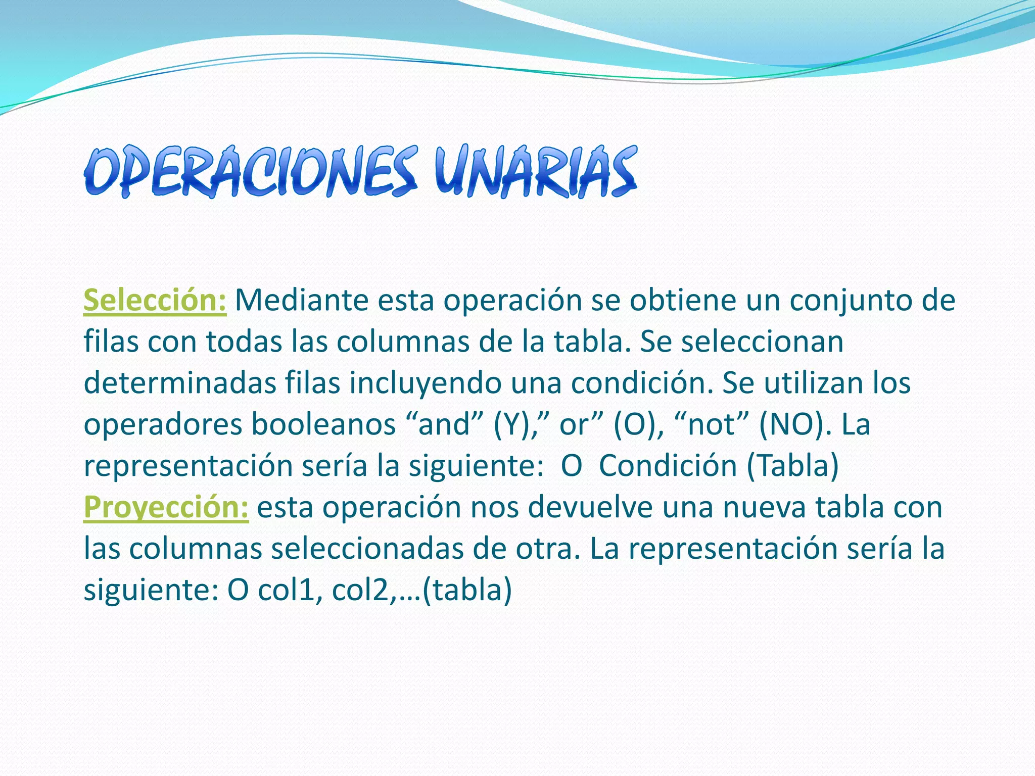 OPERACIONES UNARIASSelección:Mediante esta operación se obtiene un conjunto de filas con todas las columnas de la tabla. Se seleccionan determinadas filas incluyendo una condición. Se utilizan los operadores booleanos “and” (Y),” or” (O), “not” (NO). La representación sería la siguiente:  O  Condición (Tabla) Proyección:esta operación nos devuelve una nueva tabla con las columnas seleccionadas de otra. La representación sería la siguiente: O col1, col2,…(tabla) 