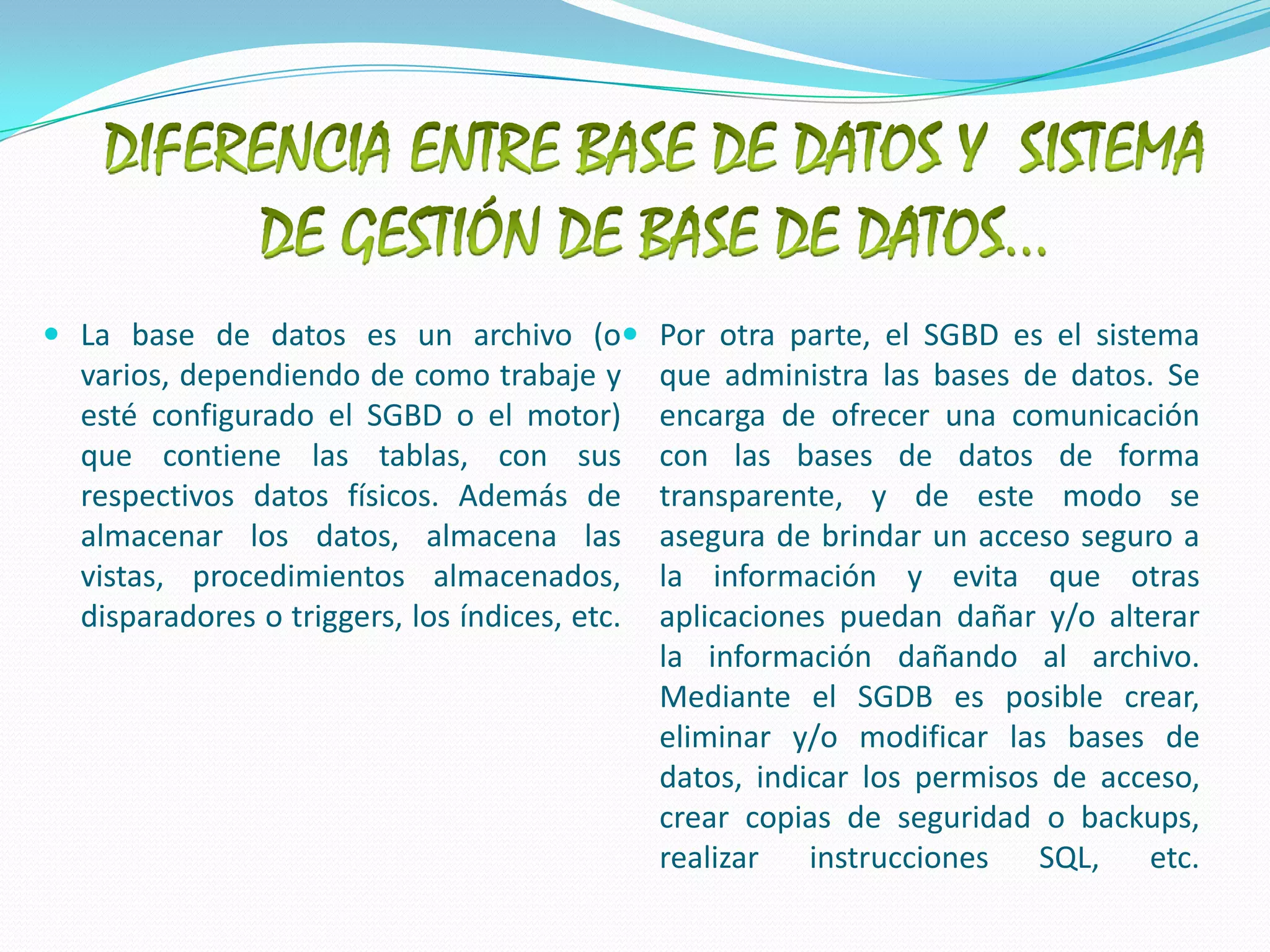 DIFERENCIA ENTRE BASE DE DATOS Y  SISTEMA DE GESTIÓN DE BASE DE DATOS…La base de datos es un archivo (o varios, dependiendo de como trabaje y esté configurado el SGBD o el motor) que contiene las tablas, con sus respectivos datos físicos. Además de almacenar los datos, almacena las vistas, procedimientos almacenados, disparadores o triggers, los índices, etc.Por otra parte, el SGBD es el sistema que administra las bases de datos. Se encarga de ofrecer una comunicación con las bases de datos de forma transparente, y de este modo se asegura de brindar un acceso seguro a la información y evita que otras aplicaciones puedan dañar y/o alterar la información dañando al archivo.Mediante el SGDB es posible crear, eliminar y/o modificar las bases de datos, indicar los permisos de acceso, crear copias de seguridad o backups, realizar instrucciones SQL, etc.