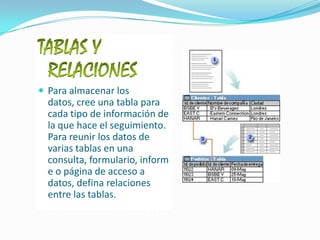 TABLAS Y RELACIONESPara almacenar los datos, cree una tabla para cada tipo de información de la que hace el seguimiento. Para reunir los datos de varias tablas en una consulta, formulario, informe o página de acceso a datos, defina relaciones entre las tablas.