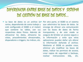DIFERENCIA ENTRE BASE DE DATOS Y  SISTEMA DE GESTIÓN DE BASE DE DATOS…La base de datos es un archivo (o varios, dependiendo de como trabaje y esté configurado el SGBD o el motor) que contiene las tablas, con sus respectivos datos físicos. Además de almacenar los datos, almacena las vistas, procedimientos almacenados, disparadores o triggers, los índices, etc.Por otra parte, el SGBD es el sistema que administra las bases de datos. Se encarga de ofrecer una comunicación con las bases de datos de forma transparente, y de este modo se asegura de brindar un acceso seguro a la información y evita que otras aplicaciones puedan dañar y/o alterar la información dañando al archivo.Mediante el SGDB es posible crear, eliminar y/o modificar las bases de datos, indicar los permisos de acceso, crear copias de seguridad o backups, realizar instrucciones SQL, etc.