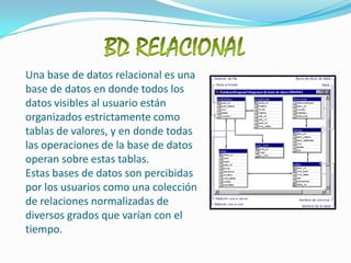 BD RELACIONALUna base de datos relacional es una base de datos en donde todos los datos visibles al usuario están organizados estrictamente como tablas de valores, y en donde todas las operaciones de la base de datos operan sobre estas tablas. Estas bases de datos son percibidas por los usuarios como una colección de relaciones normalizadas de diversos grados que varían con el tiempo. 