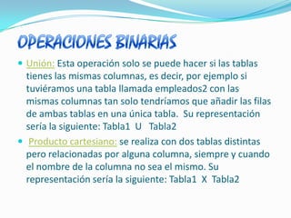 OPERACIONES BINARIAS Unión:Esta operación solo se puede hacer si las tablas tienes las mismas columnas, es decir, por ejemplo si tuviéramos una tabla llamada empleados2 con las mismas columnas tan solo tendríamos que añadir las filas de ambas tablas en una única tabla.  Su representación sería la siguiente: Tabla1  U   Tabla2 Producto cartesiano:se realiza con dos tablas distintas pero relacionadas por alguna columna, siempre y cuando el nombre de la columna no sea el mismo. Su representación sería la siguiente: Tabla1  X  Tabla2