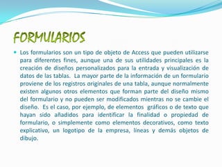 FORMULARIOSLos formularios son un tipo de objeto de Access que pueden utilizarse para diferentes fines, aunque una de sus utilidades principales es la creación de diseños personalizados para la entrada y visualización de datos de las tablas.  La mayor parte de la información de un formulario proviene de los registros originales de una tabla, aunque normalmente existen algunos otros elementos que forman parte del diseño mismo del formulario y no pueden ser modificados mientras no se cambie el diseño.  Es el caso, por ejemplo, de elementos  gráficos o de texto que hayan sido añadidos para identificar la finalidad o propiedad de formulario, o simplemente como elementos decorativos, como texto explicativo, un logotipo de la empresa, líneas y demás objetos de dibujo.