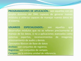 PROGRAMADORES DE APLICACIÓN.- son aquellos con un amplio dominio del DML capaces de generar nuevos módulos o utilerías capaces de manejar nuevos datos en el sistema.USUARIOS ESPECIALIZADOS.- son aquellos que desarrollan módulos que no se refieren precisamente al manejo de los datos, si no a aplicaciones avanzadas como sistemas expertos, reconocimientos de imágenes, procesamiento de audio y demás.Conceptos Básicos de Base de datosArchivo: son conjuntos de registros. Registros: son conjuntos de campos. Campos: es la mínima unidad de referencia.