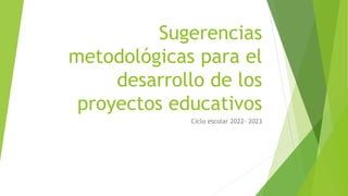 Sugerencias
metodológicas para el
desarrollo de los
proyectos educativos
Ciclo escolar 2022- 2023
 