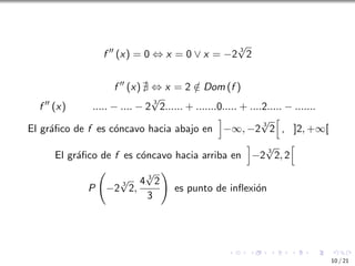f ′′
(x) = 0 ⇔ x = 0 ∨ x = −2
3
√
2
f ′′
(x) ∄ ⇔ x = 2 /
∈ Dom (f )
f ′′
(x) ..... − .... − 2
3
√
2...... + .......0..... + ....2..... − .......
El gráfico de f es cóncavo hacia abajo en
i
−∞, −2
3
√
2
h
, ]2, +∞[
El gráfico de f es cóncavo hacia arriba en
i
−2
3
√
2, 2
h
P −2
3
√
2,
4 3
√
2
3
!
es punto de inflexión
10 / 21
 