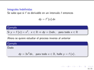 Integrales Indefinidas
Se sabe que si f es derivable en un intervalo I entonces
dy = f ′
(x) dx
Ejemplo
Si y = f (x) = x2, x ∈ R ⇒ dy = 2xdx, para todo x ∈ R
Ahora se quiere estudiar el proceso inverso al anterior
Ejemplo
Dado
dy = 3x2
dx, para todo x ∈ R, halle y = f (x) .
12 / 21
 