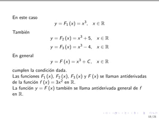 En este caso
y = F1 (x) = x3
, x ∈ R
También
y = F2 (x) = x3
+ 5, x ∈ R
y = F3 (x) = x3
− 4, x ∈ R
En general
y = F (x) = x3
+ C, x ∈ R
cumplen la condición dada.
Las funciones F1 (x), F2 (x), F3 (x) y F (x) se llaman antiderivadas
de la función f (x) = 3x2 en R.
La función y = F (x) también se llama antiderivada general de f
en R.
13 / 21
 