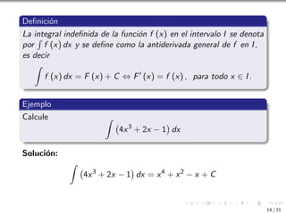 Definición
La integral indefinida de la función f (x) en el intervalo I se denota
por
R
f (x) dx y se define como la antiderivada general de f en I,
es decir
Z
f (x) dx = F (x) + C ⇔ F′
(x) = f (x) , para todo x ∈ I.
Ejemplo
Calcule Z
4x3
+ 2x − 1

dx
Solución:
Z
4x3
+ 2x − 1

dx = x4
+ x2
− x + C
14 / 21
 