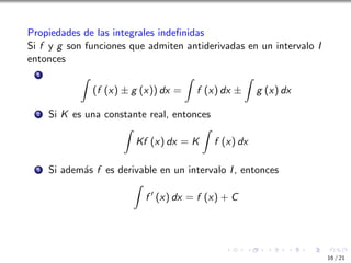 Propiedades de las integrales indefinidas
Si f y g son funciones que admiten antiderivadas en un intervalo I
entonces
1 Z
(f (x) ± g (x)) dx =
Z
f (x) dx ±
Z
g (x) dx
2 Si K es una constante real, entonces
Z
Kf (x) dx = K
Z
f (x) dx
3 Si además f es derivable en un intervalo I, entonces
Z
f ′
(x) dx = f (x) + C
16 / 21
 
