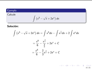 Ejemplo
Calcule Z
x5
−
√
x + 2ex

dx
Solución:
Z
x5
−
√
x + 2ex

dx =
Z
x5
dx −
Z
x
1
2 dx + 2
Z
ex
dx
=
x6
6
−
x
3
2
3
2
+ 2ex
+ C
=
x6
6
−
2
3
x
3
2 + 2ex
+ C
17 / 21
 