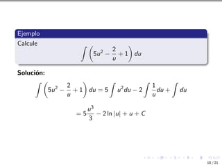 Ejemplo
Calcule Z 
5u2
−
2
u
+ 1

du
Solución:
Z 
5u2
−
2
u
+ 1

du = 5
Z
u2
du − 2
Z
1
u
du +
Z
du
= 5
u3
3
− 2 ln |u| + u + C
18 / 21
 