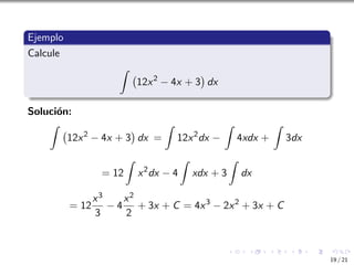 Ejemplo
Calcule
Z
12x2
− 4x + 3

dx
Solución:
Z
12x2
− 4x + 3

dx =
Z
12x2
dx −
Z
4xdx +
Z
3dx
= 12
Z
x2
dx − 4
Z
xdx + 3
Z
dx
= 12
x3
3
− 4
x2
2
+ 3x + C = 4x3
− 2x2
+ 3x + C
19 / 21
 