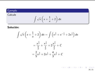 Ejemplo
Calcule Z
√
x

x +
1
x
+ 2

dx
Solución:
Z
√
x

x +
1
x
+ 2

dx =
Z 
x
3
2 + x−1
2 + 2x
1
2

dx
=
x
5
2
5
2
+
x
1
2
1
2
+ 2
x
3
2
3
2
+ C
=
2
5
x
5
2 + 2x
1
2 +
4
3
x
3
2 + C
20 / 21
 