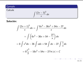 Ejemplo
Calcule Z
(2x − 3)3
x
dx
Solución:
Z
(2x + 1)3
x
dx =
Z
8x3 − 36x2 + 54x − 27
x
dx
=
Z 
8x2
− 36x + 54 −
27
x

dx
= 8
Z
x2
dx − 36
Z
xdx + 54
Z
dx − 27
Z
1
x
dx
= 8
x3
3
− 18x2
+ 54x − 27 ln |x| + C
21 / 21
 