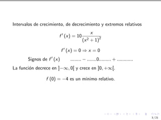 Intervalos de crecimiento, de decrecimiento y extremos relativos
f ′
(x) = 10
x
(x2 + 1)2
f ′
(x) = 0 ⇒ x = 0
Signos de f ′
(x) ........ − .......0......... + ............
La función decrece en ]−∞, 0[ y crece en ]0, +∞[.
f (0) = −4 es un minimo relativo.
3 / 21
 
