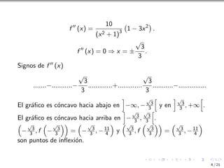 f ′′
(x) =
10
(x2 + 1)3
1 − 3x2

.
f ′′
(x) = 0 ⇒ x = ±
√
3
3
.
Signos de f ′′ (x)
.......−...........−
√
3
3
.............+.............
√
3
3
...........−...............
El gráfico es cóncavo hacia abajo en
i
−∞, −
√
3
3
h
y en
i√
3
3 , +∞
h
.
El gráfico es cóncavo hacia arriba en
i
−
√
3
3 ,
√
3
3
h
.

−
√
3
3 , f

−
√
3
3

=

−
√
3
3 , −11
4

y
√
3
3 , f
√
3
3

=
√
3
3 , −11
4

son puntos de inflexión.
4 / 21
 
