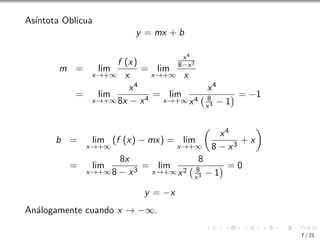 Ası́ntota Oblicua
y = mx + b
m = lim
x→+∞
f (x)
x
= lim
x→+∞
x4
8−x3
x
= lim
x→+∞
x4
8x − x4
= lim
x→+∞
x4
x4 8
x3 − 1
 = −1
b = lim
x→+∞
(f (x) − mx) = lim
x→+∞

x4
8 − x3
+ x

= lim
x→+∞
8x
8 − x3
= lim
x→+∞
8
x2 8
x3 − 1
 = 0
y = −x
Análogamente cuando x → −∞.
7 / 21
 