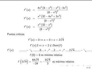 f ′
(x) =
4x3 8 − x3

− x4 −3x2

(8 − x3)2
f ′
(x) =
x3 32 − 4x3 + 3x3

(8 − x3)2
f ′
(x) =
x3 32 − x3

(8 − x3)2
Puntos crı́ticos
f ′
(x) = 0 ⇔ x = 0 ∨ x = 2
3
√
4
f ′
(x) ∄ ⇔ x = 2 /
∈ Dom (f )
f ′
(x) .........− ↘ .........0....+ ↗ ....2.....+ ↗ .....2
3
√
4........− ↘ .......
f (0) = 0 es mı́nimo relativo
f

2
3
√
4

=
64 3
√
4
−24
= −
8 3
√
4
3
es máximo relativo
8 / 21
 