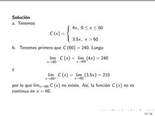 Solución
a. Tenemos
C (x) =



4x, 0 ≤ x ≤ 60
3.5x, x  60
b. Tenemos primero que C (60) = 240. Luego
lim
x→60−
C (x) = lim
x→60
(4x) = 240
y
lim
x→60+
C (x) = lim
x→60
(3.5x) = 210
por lo que limx→60 C (x) no existe. Ası́, la función C (x) no es
continua en x = 60.
15 / 18
 