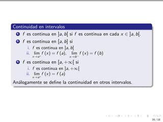 Continuidad en intervalos
1 f es continua en ]a, b[ si f es continua en cada x ∈ ]a, b[.
2 f es continua en [a, b] si
i. f es continua en ]a, b[
ii. lim
x→a+
f (x) = f (a), lim
x→b−
f (x) = f (b)
3 f es continua en [a, +∞[ si
i. f es continua en ]a, +∞[
ii. lim
x→a+
f (x) = f (a)
Análogamente se define la continuidad en otros intervalos.
16 / 18
 