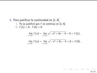 b. Para justificar la continuidad en [1, 4]
i. Ya se justificó que f es continua en ]1, 4[.
ii. f (1) = 0, f (4) = 0
lim
x→1+
f (x) = lim
x→1+
p
−x2 + 5x − 4 = 0 = f (1) .
lim
x→4−
f (x) = lim
x→4−
p
−x2 + 5x − 4 = 0 = f (4) .
18 / 18
 