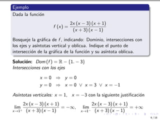 Ejemplo
Dada la función
f (x) =
2x (x − 3) (x + 1)
(x + 3) (x − 1)
Bosqueje la gráfica de f , indicando: Dominio, intersecciones con
los ejes y ası́ntotas vertical y oblicua. Indique el punto de
intersección de la gráfica de la función y su ası́ntota oblicua.
Solución: Dom (f ) = R − {1. − 3}
Intersecciones con los ejes
x = 0 ⇒ y = 0
y = 0 ⇒ x = 0 ∨ x = 3 ∨ x = −1
Ası́ntotas verticales: x = 1, x = −3 con la siguiente justificación
lim
x→1+
2x (x − 3) (x + 1)
(x + 3) (x − 1)
= −∞, lim
x→1−
2x (x − 3) (x + 1)
(x + 3) (x − 1)
= +∞
6 / 18
 