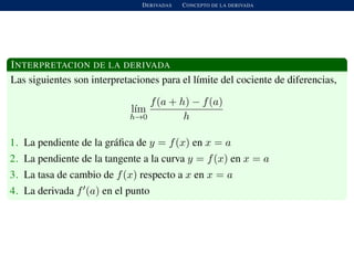 DERIVADAS CONCEPTO DE LA DERIVADA
INTERPRETACION DE LA DERIVADA
Las siguientes son interpretaciones para el l´ımite del cociente de diferencias,
l´ım
h→0
f(a + h) − f(a)
h
1. La pendiente de la gr´aﬁca de y = f(x) en x = a
2. La pendiente de la tangente a la curva y = f(x) en x = a
3. La tasa de cambio de f(x) respecto a x en x = a
4. La derivada f (a) en el punto
 