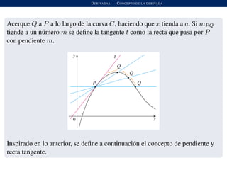 DERIVADAS CONCEPTO DE LA DERIVADA
Acerque Q a P a lo largo de la curva C, haciendo que x tienda a a. Si mPQ
tiende a un n´umero m se deﬁne la tangente t como la recta que pasa por P
con pendiente m.
Inspirado en lo anterior, se deﬁne a continuaci´on el concepto de pendiente y
recta tangente.
 