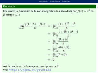 DERIVADAS CONCEPTO DE LA DERIVADA
EJEMPLO
Encuentre la pendiente de la recta tangente a la curva dada por f(x) = x2 en
el punto (1, 1)
l´ım
h→0
f(1 + h) − f(1)
h
= l´ım
h→0
(1 + h)2 − 12
h
= l´ım
h→0
1 + 2h + h2 − 1
h
= l´ım
h→0
2h + h2
h
= l´ım
h→0
h(h + 2)
h
= l´ım
h→0
(h + 2)
= 2
As´ı la pendiente de la tangente en el punto es 2.
Ver: https://ggbm.at/yzyxfzak
 