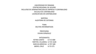 UNIVERSIDAD DE PANAMA
CENTRO REGIONAL DE AZUERO
FACULTAD DE ADMINISTRACION DE EMPRESA Y CONTABILIDAD
ESCUELA DE CONTABILIDAD
LICENCIATURA EN CONTABILIDAD
MATERIA
AUDITORIA DE SISTEMAS
TEMA
DELITOS INFORMATICOS
PROFESORA
VIVIAN GONZÁLEZ
INTEGRANTES
KEYNIS CANTO 6-713-680
YARITZEL VILLAREAL 6-719-1628
MAYLIN ARROCHA 6-707-580
ABDIEL CRUZ 6-73-575
 