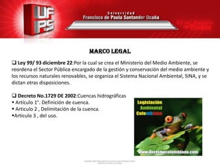MARCO legal
 Ley 99/ 93 diciembre 22:Por la cual se crea el Ministerio del Medio Ambiente, se
reordena el Sector Público encargado de la gestión y conservación del medio ambiente y
los recursos naturales renovables, se organiza el Sistema Nacional Ambiental, SINA, y se
dictan otras disposiciones.

 Decreto No.1729 DE 2002:Cuencas hidrográficas
 Artículo 1°. Definición de cuenca.
 Articulo 2 , Delimitación de la cuenca.
Articulo 3 , del uso.
 